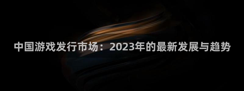 银河官网的奇趣腾讯是真的吗知乎：中国游戏发行市场：2023年的最新发展与趋势